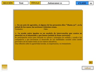 1.-  En un acto de agresión, si alguno de los presentes dice "¡Basta ya!", en la mitad de los casos, las acciones violentas cesan. Verdadero Falso 2.-  La ayuda entre iguales es un modelo de intervención que centra su atención en el alumnado y que busca (señala la frase correcta): Su participación activa para educarle en valores y principios de cuidado, y ayuda a los compañeros a que favorezcan el desarrollo de sus habilidades sociales como medio preventivo de los malos tratos en los centros educativos. Una reflexión sobre la agresividad escolar, su importancia y su tratamiento. 145 CLASE 11 SECCIÓN Test volver TÍTULO Autoavance 11 