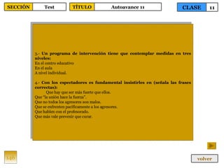 3.-  Un programa de intervención tiene que contemplar medidas en tres niveles: En el centro educativo En el aula A nivel individual. 4.-  Con los espectadores es fundamental insistirles en (señala las frases correctas): Que hay que ser más fuerte que ellos. Que “la unión hace la fuerza”. Que no todos los agresores son malos. Que se enfrenten pacíficamente a los agresores. Que hablen con el profesorado. Que más vale prevenir que curar. 146 CLASE 11 SECCIÓN Test volver TÍTULO Autoavance 11 
