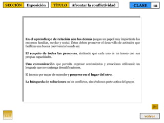 En el aprendizaje de relación con los demás  juegan un papel muy importante los entornos familiar, escolar y social. Éstos deben promover el desarrollo de actitudes que faciliten una buena convivencia basada en: El respeto de todas las personas , sintiendo que cada uno es un tesoro con sus propias capacidades. Una comunicación  que permita expresar sentimientos y emociones utilizando un lenguaje que no contenga descalificaciones. El intento por tratar de entender y  ponerse en el lugar del otro . La búsqueda de soluciones  en los conflictos, sintiéndonos parte activa del grupo. 148 CLASE 12 SECCIÓN Exposición volver TÍTULO Afrontar la conflictividad 