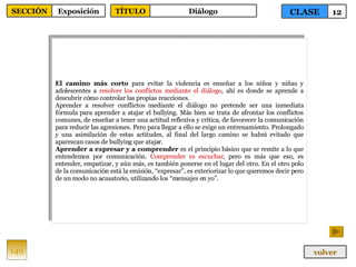 El camino más corto  para evitar la violencia es enseñar a los niños y niñas y adolescentes a  resolver los conflictos mediante el diálogo , ahí es donde se aprende a descubrir cómo controlar las propias reacciones. Aprender a resolver conflictos mediante el diálogo no pretende ser una inmediata fórmula para aprender a atajar el bullying. Más bien se trata de afrontar los conflictos comunes, de enseñar a tener una actitud reflexiva y crítica, de favorecer la comunicación para reducir las agresiones. Pero para llegar a ello se exige un entrenamiento. Prolongado y una asimilación de estas actitudes, al final del largo camino se habrá evitado que aparezcan casos de bullying que atajar. Aprender a expresar y a comprender  es el principio básico que se remite a lo que entendemos por comunicación.  Comprender es escuchar , pero es más que eso, es entender, empatizar, y aún más, es también ponerse en el lugar del otro. En el otro polo de la comunicación está la emisión, “expresar”, es exteriorizar lo que queremos decir pero de un modo no acusatorio, utilizando los “mensajes en yo”. 149 CLASE 12 SECCIÓN Exposición volver TÍTULO Diálogo 