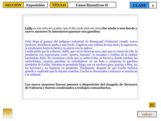 Celia  es una niña de 13 años, que el día 23 de junio de 2003  fue atada a una farola y nueve menores le intentaron quemar con gasolina. Celia llegó al parque del polígono industrial de Benaguacil (Valencia) cuando nueve menores, decidieren atarla a una farola. Cogieron una cadena de una moto, la agarraron, la arrastraron hasta la farola y la ataron con la cadena. Cecilia pidió que la soltaran, chilló, pero no le hicieron caso, sino que se rieron de ella, la insultaron con expresiones como "guarra, banana", le escupían y tiraban de la cadena haciéndole daño. No contentos con lo que ya sufría Celia, se fueron a donde estaban las motocicletas, sacaron gasolina, la introdujeron en un bote y arrojaron la gasolina alrededor de Cecilia. Intentaron prenderle fuego con un mechero pero, gracias a Dios, no les funcionó y no lograron su propósito. Finalmente, después de que Cecilia hubiera gritado y suplicado que la dejaran marchar, Cecilia se desmayaba y entonces se asustaron y la soltaron. Los nueve menores fueron puestos a disposición del Juzgado de Menores de Valencia y fueron condenados a trabajos comunitarios. 15 CLASE 1 SECCIÓN Exposición volver TÍTULO Casos llamativos II 