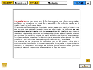 La mediación  es vista como uno de los instrumentos más eficaces para resolver conflictos, por semejanza, se puede hacer extensible a la mediación escolar en la resolución de los conflictos escolares. El punto de partida es una situación crítica a resolver, es decir un conflicto interpersonal que necesita una adecuada respuesta para ser solucionado. La mediación  es una estrategia de ayuda externa a las personas sujetos del conflicto . Para poner en marcha un programa de mediación escolar es preciso que sea solicitado por las personas protagonistas del conflicto y asuman sus reglas, asimismo que el propio programa tenga los objetivos claros, una duración determinada de antemano y condiciones favorables para llevar a acabo el trabajo. La duración puede oscilar entre 3 y 10 sesiones. Las normas de un programa de mediación que no se pueden saltar son la confidencialidad, la intimidad, la libertad de expresión de las partes, la imparcialidad del mediador, el compromiso de diálogo. Es evidente que el mediador tiene que tener formación, actitudes y habilidades para desarrollar su tarea con eficacia. 151 CLASE 12 SECCIÓN Exposición volver TÍTULO Mediación 