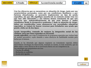 Con los chicos/as que se encuentran en situación de riesgo, tanto por sus características personales, como por sus condiciones familiares, o por factores situacionales, es necesario implementar un tipo de ayuda específica, sin que ello signifique sacarlos de su contexto social. Una vez que han sido detectados y sus tutores tienen conciencia de que son chicos/as que, independientemente de que sean buenos o malos estudiantes desde la perspectiva académica y dada su situación de riesgo, deben ser considerados como alumnos/as con necesidades educativas especiales, se tratará de buscar recursos para brindarles una ayuda que puede y debe ser de dos tipos: Ayuda inespecífica, tratando de mejorar la integración social de las víctimas, para que éstas expandan su red social . Ayuda específica,  que exige la implantación de programas especiales que, incluso bajo un modelo preventivo, vayan dotando a estos chicos/as de habilidades sociales para luchar por sí mismos. Cuando se ha detectado que algunos requieren un tratamiento especial, deben desarrollarse estrategias de intervención, teniendo en cuenta, en todo momento, que no deben alejar a estos chicos/as de la convivencia diaria con sus compañeros/as. Las estrategias que proponemos son tres: –  Círculos de calidad. –  Mediación en conflictos. –  Ayuda entre iguales. 153 CLASE 12 SECCIÓN A Fondo volver TÍTULO La convivencia escolar 