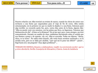 Nuestra relación con Alba terminó un treinta de marzo, cuando los chicos de octavo nos invitaron a una fiesta que organizaban para el viaje de fin de curso. Alba estaba entusiasmada; era la primera vez que su madre la dejaba ir a una fiesta. Entonces pasó algo terrible: no recuerdo quién fue, pero, varios días antes de la fiesta, alguien dijo: “Alba no puede venir con nosotras; con las pintas que lleva, no ligaremos. Tenemos que deshacernos de ella”. ¿Cómo se lo diríamos?. No sé por qué, pero, como siempre, me tocó comunicárselo. Durante un cambio de clase, estábamos discutiendo sobre el vestido que nos íbamos a poner y de repente, ¡oh, no!, Alba se acercaba. Todas me dijeron: “Ahora, chica, es tu turno”. No sabía cómo hacerlo, ella venía hacia nosotras sonriendo y yo la miraba seria, pero no se daba por aludida, “¿por qué me lo pone tan difícil?” –pensé–, llegó hasta mí y me preguntó “¿hay algún problema?”… TOMADO DE ORTEGA, Rosario y colaboradores. (1998):  La convivencia escolar: qué es y cómo abordarla . Sevilla. Consejería de Educación y Ciencia. Junta de Andalucía  155 CLASE 12 SECCIÓN Para pensar volver TÍTULO Nos pasa esto…II 