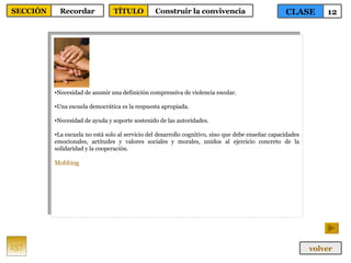 Necesidad de asumir una definición comprensiva de violencia escolar. Una escuela democrática es la respuesta apropiada. Necesidad de ayuda y soporte sostenido de las autoridades. La escuela no está solo al servicio del desarrollo cognitivo, sino que debe enseñar capacidades emocionales, actitudes y valores sociales y morales, unidos al ejercicio concreto de la solidaridad y la cooperación. Mobbing 157 CLASE 12 SECCIÓN Recordar volver TÍTULO Construir la convivencia 