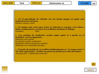 1.-  En el aprendizaje de relación con los demás juegan un papel muy importante los entornos: Familiar, escolar y social. 2.-  El camino más corto para evitar la violencia es enseñar a los niños y niñas y adolescentes a resolver los conflictos mediante el diálogo. Verdadero Falso 3.-  Los modelos de mediación escolar según quién es o puede ser el mediador, son los siguientes: Mediación entre iguales. El mediador externo, profesional. Mediadores adultos (profesores o padres). Mediación en la comunidad educativa. 4.-  El punto de partida de un conflicto habitualmente es: “yo tengo razón” y “tú estás equivocado”. Cambia ese punto de partida por otras dos frases: “ Nos pasa esto” y “deberíamos resolverlo” 158 CLASE 12 SECCIÓN Test volver TÍTULO Autoavance 12 