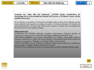 Tomado de: “Mas allá del 'bullying'” JAVIER ELZO. Catedrático de Sociología de la Universidad de Deusto ( El Correo  y  El Diario Vasco , 28 de octubre de 2004). Es un término ya acuñado en la literatura científica sobre el tema de la violencia escolar como maltrato entre iguales, con abuso de poder y de forma reiterada. El iniciador de este planteamiento es el sueco Dan Olweus que comenzó a realizar estas investigaciones el año 1973 en la universidad de Bergen. BIBLIOGRAFÍA DEFENSOR DEL PUEBLO. Informes, estudios y documentos.  Violencia Escolar: el maltrato entre iguales en la Educación Secundaria Obligatoria . Madrid, 2000. OÑEDERRA RAMIREZ, Jose Antonio; MARTINEZ Paz; TAMBO, Inmaculada; UBIETA, Eduardo. (INSTITUTO VASCO DE EVALUACIÓN E INVESTIGACIÓN EDUCATIVA)  El maltrato entre iguales. “Bullying” en Euskadi . Bilbao. Abril de 2005. OÑATE CANTERO, Araceli y PIÑUEL Y ZABALA, Iñaki. Estudio Cisneros X.  Violencia y acoso escolar en España . Madrid. Septiembre de 2006. OLWEUS, Dan.  Conductas de acoso y amenaza entre escolares . Madrid. Morata. 1998. 16 CLASE 1 SECCIÓN A Fondo volver TÍTULO Más allá del Bullying 