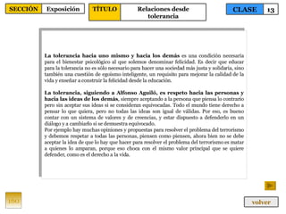La tolerancia hacia uno mismo y hacia los demás  es una condición necesaria para el bienestar psicológico al que solemos denominar felicidad. Es decir que educar para la tolerancia no es sólo necesario para hacer una sociedad más justa y solidaria, sino también una cuestión de egoísmo inteligente, un requisito para mejorar la calidad de la vida y enseñar a construir la felicidad desde la educación. La tolerancia, siguiendo a Alfonso Aguiló, es respeto hacia las personas y hacia las ideas de los demás , siempre aceptando a la persona que piensa lo contrario pero sin aceptar sus ideas si se consideran equivocadas. Todo el mundo tiene derecho a pensar lo que quiera, pero no todas las ideas son igual de válidas. Por eso, es bueno contar con un sistema de valores y de creencias, y estar dispuesto a defenderlo en un diálogo y a cambiarlo si se demuestra equivocado.  Por ejemplo hay muchas opiniones y propuestas para resolver el problema del terrorismo y debemos respetar a todas las personas, piensen como piensen, ahora bien no se debe aceptar la idea de que lo hay que hacer para resolver el problema del terrorismo es matar a quienes lo amparan, porque eso choca con el mismo valor principal que se quiere defender, como es el derecho a la vida. 160 CLASE 13 SECCIÓN Exposición volver TÍTULO Relaciones desde tolerancia 