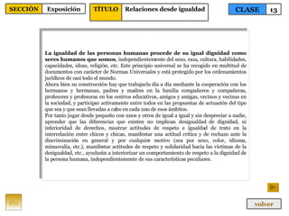 La igualdad de las personas humanas procede de su igual dignidad como seres humanos que somos , independientemente del sexo, raza, cultura, habilidades, capacidades, ideas, religión, etc. Este principio universal se ha recogido en multitud de documentos con carácter de Normas Universales y está protegido por los ordenamientos jurídicos de casi todo el mundo. Ahora bien su construcción hay que trabajarla día a día mediante la cooperación con los hermanos y hermanas, padres y madres en la familia compañeros y compañeras, profesores y profesoras en los centros educativos, amigos y amigas, vecinos y vecinas en la sociedad, y participar activamente entre todos en las propuestas de actuación del tipo que sea y que sean llevadas a cabo en cada uno de esos ámbitos. Por tanto jugar desde pequeño con unos y otros de igual a igual y sin despreciar a nadie, aprender que las diferencias que existen no implican desigualdad de dignidad, ni inferioridad de derechos, mostrar actitudes de respeto e igualdad de trato en la interrelación entre chicos y chicas, manifestar una actitud crítica y de rechazo ante la discriminación en general y por cualquier motivo (sea por sexo, color, idioma, minusvalía, etc.), manifestar actitudes de respeto y solidaridad hacia las víctimas de la desigualdad, etc., ayudarán a interiorizar un comportamiento de respeto a la dignidad de la persona humana, independientemente de sus características peculiares. 161 CLASE 13 SECCIÓN Exposición volver TÍTULO Relaciones desde igualdad 