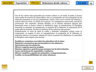 Uno de los valores más apreciados por nuestra cultura es, sin duda, el poder, la fuerza como medio de resolver los desacuerdos, esto se corresponde con una concepción de las relaciones humanas en las que predominan valores como son la noción del dominio y control sobre los otros, la noción de la guerra y la competencia como modo natural de convivencia. Por extensión, durante décadas, en el sistema educativo algunos han fomentado como si fueran valores la obediencia ciega, el autoritarismo, la disciplina irracional, la sumisión, la competencia, la negación de lo diferente, la supremacía de la razón sobre la emoción. De ahí a la violencia en las aulas hay sólo un paso. Evidentemente se trata de darle la vuelta y fomentar verdaderos valores como la cooperación, el respeto al otro, el compañerismo, la aceptación de lo diferente, la expresión afectiva y la ternura, además de volver en positivo la obediencia, la autoridad, la disciplina como respeto a las normas.  Establecer contactos con todos los miembros de la clase. Mantener encuentros que personalicen a los alumnos. Interesarse por los alumnos. Ofrecer espacios para la acogida. Diseñar espacios y prácticas que promuevan la interrelación. Crear estructuras de seguridad y confianza. Ofrecer modelos y pautas de actuación y comportamiento. Confiar en las posibilidades de todos alumnos. 162 CLASE 13 SECCIÓN Exposición volver TÍTULO Relaciones desde valores 