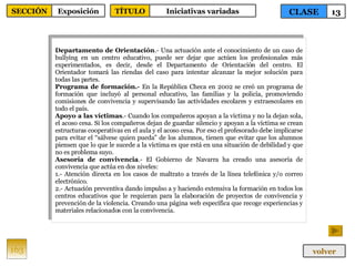 Departamento de Orientación .- Una actuación ante el conocimiento de un caso de bullying en un centro educativo, puede ser dejar que actúen los profesionales más experimentados, es decir, desde el Departamento de Orientación del centro. El Orientador tomará las riendas del caso para intentar alcanzar la mejor solución para todas las partes.  Programa de formación.-  En la República Checa en 2002 se creó un programa de formación que incluyó al personal educativo, las familias y la policía, promoviendo comisiones de convivencia y supervisando las actividades escolares y extraescolares en todo el país.  Apoyo a las víctimas .- Cuando los compañeros apoyan a la víctima y no la dejan sola, el acoso cesa. Si los compañeros dejan de guardar silencio y apoyan a la víctima se crean estructuras cooperativas en el aula y el acoso cesa. Por eso el profesorado debe implicarse para evitar el “sálvese quien pueda” de los alumnos, tienen que evitar que los alumnos piensen que lo que le sucede a la víctima es que está en una situación de debilidad y que no es problema suyo.  Asesoría de convivencia .- El Gobierno de Navarra ha creado una asesoría de convivencia que actúa en dos niveles: 1.- Atención directa en los casos de maltrato a través de la línea telefónica y/o correo electrónico. 2.- Actuación preventiva dando impulso a y haciendo extensiva la formación en todos los centros educativos que le requieran para la elaboración de proyectos de convivencia y prevención de la violencia. Creando una página web específica que recoge experiencias y materiales relacionados con la convivencia. 163 CLASE 13 SECCIÓN Exposición volver TÍTULO Iniciativas variadas 