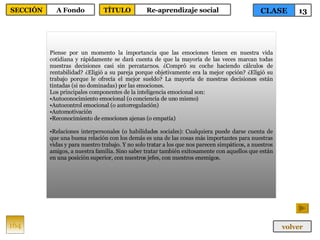 Piense por un momento la importancia que las emociones tienen en nuestra vida cotidiana y rápidamente se dará cuenta de que la mayoría de las veces marcan todas nuestras decisiones casi sin percatarnos. ¿Compró su coche haciendo cálculos de rentabilidad? ¿Eligió a su pareja porque objetivamente era la mejor opción? ¿Eligió su trabajo porque le ofrecía el mejor sueldo? La mayoría de nuestras decisiones están tintadas (si no dominadas) por las emociones. Los principales componentes de la inteligencia emocional son: Autoconocimiento emocional (o conciencia de uno mismo) Autocontrol emocional (o autorregulación) Automotivación  Reconocimiento de emociones ajenas (o empatía) Relaciones interpersonales (o habilidades sociales): Cualquiera puede darse cuenta de que una buena relación con los demás es una de las cosas más importantes para nuestras vidas y para nuestro trabajo. Y no solo tratar a los que nos parecen simpáticos, a nuestros amigos, a nuestra familia. Sino saber tratar también exitosamente con aquellos que están en una posición superior, con nuestros jefes, con nuestros enemigos. 164 CLASE 13 SECCIÓN A Fondo volver TÍTULO Re-aprendizaje social 