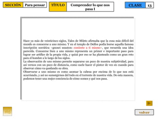 Hace ya más de veinticinco siglos, Tales de Mileto afirmaba que la cosa más difícil del mundo es conocerse a uno mismo. Y en el templo de Delfos podía leerse aquella famosa inscripción socrática –gnosei seauton:  conócete a ti mismo –, que recuerda una idea parecida. Conocerse bien a uno mismo representa un primer e importante paso para lograr ser artífice de la propia vida, y quizá por eso se ha planteado como un gran reto para el hombre a lo largo de los siglos. La observación de uno mismo permite separarse un poco de nuestra subjetividad, para así vernos con un poco de distancia, como suele hacer el pintor de vez en cuando para observar cómo va quedando su obra. Observarse a uno mismo es como asomar la cabeza por encima de lo que nos está ocurriendo, y así no sumergirnos del todo en el torrente de nuestra vida. De esta manera, podemos tener una mejor conciencia de cómo somos y qué nos pasa.  165 CLASE 13 SECCIÓN Para pensar volver TÍTULO Comprender lo que nos pasa I 
