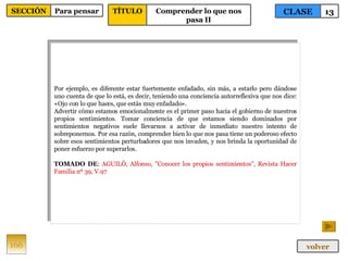 Por ejemplo, es diferente estar fuertemente enfadado, sin más, a estarlo pero dándose uno cuenta de que lo está, es decir, teniendo una conciencia autorreflexiva que nos dice: «Ojo con lo que haces, que estás muy enfadado». Advertir cómo estamos emocionalmente es el primer paso hacia el gobierno de nuestros propios sentimientos. Tomar conciencia de que estamos siendo dominados por sentimientos negativos suele llevarnos a activar de inmediato nuestro intento de sobreponernos. Por esa razón, comprender bien lo que nos pasa tiene un poderoso efecto sobre esos sentimientos perturbadores que nos invaden, y nos brinda la oportunidad de poner esfuerzo por superarlos. TOMADO DE :  AGUILÓ, Alfonso, "Conocer los propios sentimientos", Revista Hacer Familia nº 39, V.97 166 CLASE 13 SECCIÓN Para pensar volver TÍTULO Comprender lo que nos pasa II 
