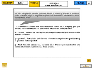 1.- Tolerancia.- Escribe una breve reflexión sobre, en el bullying, por qué hay que ser tolerante con las personas e intolerante con los hechos. 2.- Valores.- Escribe un listado con los cinco valores clave en la educación de la no violencia. 3.- Igualdad.- Reflexiona brevemente sobre las desigualdades personales y la igualdad en la dignidad. 4.- Alfabetización emocional.- Escribe cinco frases que manifiesten una buena alfabetización emocional de un alumno. Se trata de ejercicios sencillos que debe realizar el alumno y enviarlos al tutor del curso. Esté hará llegar su respuesta reflejando si el alumno está entendiendo o no el contenido del curso. 167 CLASE 13 SECCIÓN Taller volver TÍTULO Educando emocionalmente 