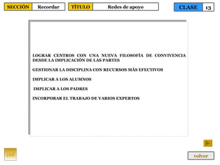 LOGRAR CENTROS CON UNA NUEVA FILOSOFÍA DE CONVIVENCIA DESDE LA IMPLICACIÓN DE LAS PARTES GESTIONAR LA DISCIPLINA CON RECURSOS MÁS EFECTIVOS IMPLICAR A LOS ALUMNOS IMPLICAR A LOS PADRES INCORPORAR EL TRABAJO DE VARIOS EXPERTOS 168 CLASE 13 SECCIÓN Recordar volver TÍTULO Redes de apoyo 
