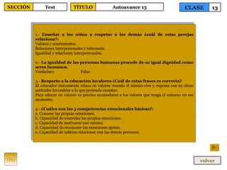 1.-  Enseñar a los niños a respetar a los demás ¿cuál de estas perejas relaciona?: Valores y sentimientos. Relaciones interpersonales y tolerancia Igualdad y relaciones interpersonales. 2.-  La igualdad de las personas humanas procede de su igual dignidad como seres humanos. Verdadero Falso 3.-  Respecto a la educación invalores ¿Cuál de estas frases es correcta? El educador únicamente educa en valores cuando él mismo vive y expresa con su obrar actitudes favorables a lo que pretende enseñar. Para educar en valores es preciso acomodarse a los valores que tenga el entorno en ese momento. 4.-  ¿Cuáles son las 5 competencias emocionales básicas?: a. Conocer las propias emociones. b. Capacidad de controlar las propias emociones. c. Capacidad de motivarse uno mismo. d. Capacidad de reconocer las emociones ajenas. e. Capacidad de saberse relacionar con las demás personas. 169 CLASE 13 SECCIÓN Test volver TÍTULO Autoavance 13 