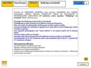 Tomado de OÑEDERRA RAMIREZ, Jose Antonio; MARTINEZ Paz; TAMBO, Inmaculada; UBIETA, Eduardo. (INSTITUTO VASCO DE EVALUACIÓN E INVESTIGACIÓN EDUCATIVA)  El maltrato entre iguales. “Bullying” en Euskadi . Bilbao. Abril de 2005. El índice de Bullying es del 5,8% en Euskadi. El Bullying es más común en el último curso de Primaria. Hay un 14,3% de alumnado-víctima que no dice nada a nadie. Los porcentajes de maltrato a iguales son más altos como testigo que como víctima o agente. Los agentes principales son “unos chicos” y la mayor parte de la misma clase. Ocurre sobre todo en el patio. Los que más intervienen ante al maltrato son los amigos y la familia. El alumnado de 6º de Primaria sufre más maltrato que el de 5º. A partir de 6º comienza a bajar. Ideas para la reflexión: Un 5,8 % supone un alumno por clase. Muchas víctimas sufren de modo silencioso. ¿El patio es un lugar incontrolable? Se dice en los estudios que el profesorado: no está, no se entera, no resuelve… ¿Hasta qué punto puede ser cierto? 17 CLASE 1 SECCIÓN Para Pensar volver TÍTULO Bullying en Euskadi 