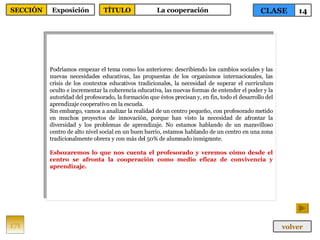 Podríamos empezar el tema como los anteriores: describiendo los cambios sociales y las nuevas necesidades educativas, las propuestas de los organismos internacionales, las crisis de los contextos educativos tradicionales, la necesidad de superar el currículum oculto e incrementar la coherencia educativa, las nuevas formas de entender el poder y la autoridad del profesorado, la formación que éstos precisan y, en fin, todo el desarrollo del aprendizaje cooperativo en la escuela. Sin embargo, vamos a analizar la realidad de un centro pequeño, con profesorado metido en muchos proyectos de innovación, porque han visto la necesidad de afrontar la diversidad y los problemas de aprendizaje. No estamos hablando de un maravilloso centro de alto nivel social en un buen barrio, estamos hablando de un centro en una zona tradicionalmente obrera y con más del 50% de alumnado inmigrante. Esbozaremos lo que nos cuenta el profesorado y veremos cómo desde el centro se afronta la cooperación como medio eficaz de convivencia y aprendizaje. 171 CLASE 14 SECCIÓN Exposición volver TÍTULO La cooperación 