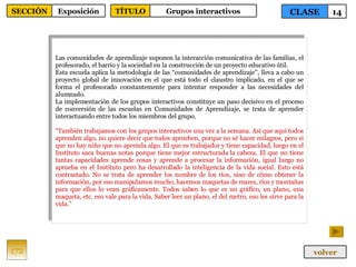 Las comunidades de aprendizaje suponen la interacción comunicativa de las familias, el profesorado, el barrio y la sociedad en la construcción de un proyecto educativo útil. Esta escuela aplica la metodología de las “comunidades de aprendizaje”, lleva a cabo un proyecto global de innovación en el que está todo el claustro implicado, en el que se forma el profesorado constantemente para intentar responder a las necesidades del alumnado. La implementación de los grupos interactivos constituye un paso decisivo en el proceso de conversión de las escuelas en Comunidades de Aprendizaje, se trata de aprender interactuando entre todos los miembros del grupo. “ También trabajamos con los grupos interactivos una vez a la semana. Así que aquí todos aprenden algo, no quiere decir que todos aprueben, porque no sé hacer milagros, pero si que no hay niño que no aprenda algo. El que es trabajador y tiene capacidad, luego en el Instituto saca buenas notas porque tiene mejor estructurada la cabeza. El que no tiene tantas capacidades aprende cosas y aprende a procesar la información, igual luego no aprueba en el Instituto pero ha desarrollado la inteligencia de la vida social. Esto está contrastado. No se trata de aprender los nombre de los ríos, sino de cómo obtener la información, por eso manipulamos mucho, hacemos maquetas de mares, ríos y montañas para que ellos lo vean gráficamente. Todos saben lo que es un gráfico, un plano, una maqueta, etc. eso vale para la vida. Saber leer un plano, el del metro, eso les sirve para la vida.” 172 CLASE 14 SECCIÓN Exposición volver TÍTULO Grupos interactivos 