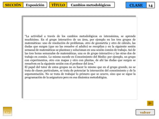 “ La actividad a través de los cambios metodológicos es intensísima, se aprende muchísimo. En el grupo interactivo de un área, por ejemplo en los tres grupos de matemáticas: uno de resolución de problemas, otro de geometría y otro de cálculo, las dudas que surgen (que no las resuelve el adulto) se recopilan y en la siguiente sesión semanal de matemáticas se plantean y solucionan en una sesión común de trabajo. Así de las tres horas semanales de matemáticas, una es de grupo interactivo y las otras dos de trabajo en común. Lo mismo sucede en Conocimiento del Medio: por ejemplo, un grupo con experimentos, otro con mapas y otro con plantas, de ahí las dudas que surgen se resuelven en la siguiente sesión con el profesor del área.” El papel del tutor de estos grupos no es hacer lo mismo que en el grupo grande, no se trata de clases particulares, se trata de potenciar la interacción del conocimiento y de la argumentación. No se trata de trabajar lo primero que se ocurre, sino que se sigue la programación de la asignatura pero en esa dinámica metodológica. 173 CLASE 14 SECCIÓN Exposición volver TÍTULO Cambios metodológicos 