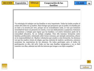 “ La estrategia de trabajar con las familias es muy importante. Todas las tardes acuden al centro del orden de 15 madres. Hace tiempo que pensamos que no podía ir la familia por un lado y la escuela por otro, porque así no avanzábamos nada, se veía que teníamos necesidad de hacer un proyecto en común, si no nos dedicaríamos a quejarnos. Entonces nos pusimos a trabajar para lograr que las familias y el centro formemos parte de la comunidad educativa. Es un trabajo complejo. Para ello tenemos formación entre familias, profesorado y alumnado sobre temas comunes, por ejemplo autoestima, educar en la responsabilidad, etc. Madres voluntarias que acuden a esta formación, los alumnos ven que las madres vienen al colegio, que hay sintonía de madres y profesores, entonces aumentan las expectativas de los alumnos. No todos participan, pero el índice de participación es alto, del 50%. Cada vez hay más familias inmigrantes y no es fácil conectar con ellas, además casi sólo les interesa que tengas a sus hijos ocupados.” 175 CLASE 14 SECCIÓN Exposición volver TÍTULO Cooperación de las familias 