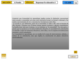 Construir una Comunidad de Aprendizaje implica revisar la distinción convencional entre escuela y comunidad, así como entre educación formal, no-formal e informal, y los modos convencionales de ver y concretar las vinculaciones entre ellas. La escuela es, por definición, parte de la comunidad, se debe a ella, está en función de ella; docente y alumnos son al mismo tiempo agentes escolares y agentes comunitarios. La familia tiene valor por sí misma, y no se subsume en “la comunidad”. Por otra parte, y puesto que la escuela no es la única institución educativa, la necesidad de la articulación se extiende a todas las instancias educativas, entre ellas y con el conjunto de instituciones presentes a nivel comunitario.  La Comunidad de Aprendizaje, así, no resulta de la suma de intervenciones aisladas, o incluso de su articulación, sino que implica la construcción de planes educativos territorializados. 176 CLASE 14 SECCIÓN A Fondo volver TÍTULO Repensar lo educativo I 