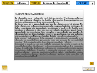 ALGUNAS PREMISAS BASICAS La educación no se realiza sólo en el sistema escolar. El sistema escolar no es el único sistema educativo (la familia y los medios de comunicación son también sistemas educativos, pero no escolares). Lo importante es el aprendizaje más que la educación por sí misma. No toda educación o toda enseñanza redunda en aprendizaje (de hecho, puede haber enseñanza sin aprendizaje: profesores o padres de familia que enseñan, y alumnos o hijos que no aprenden). Asimismo, puede haber aprendizaje sin enseñanza (por ejemplo: el aprendizaje que resulta de observar, leer un libro, trabajar, resolver un problema, ver una película, conversar, intercambiar experiencias, debatir en un foro, viajar, etc.).   Cada persona y cada miembro de la comunidad es potencialmente un educador y un educando, con capacidad tanto para enseñar como para aprender. Es responsabilidad colectiva, y de la propia educación, desarrollar esas capacidades y talentos.  Comunidad y escuela no son dos entidades separadas. La escuela es parte de la comunidad y se debe a ella. Alumnos y profesores son miembros plenos de la comunidad. Además de su identidad de alumnos y profesores, son personas, sujetos sociales, agentes comunitarios, ciudadanos. Es posible y fundamental encontrar puntos en común y establecer alianzas – antes que mayor desencuentro y ruptura- entre familia y escuela, padres y profesores, alumnos y profesores, alumnos y padres, y entre todos ellos y el conjunto de la sociedad local. 177 CLASE 14 SECCIÓN A Fondo volver TÍTULO Repensar lo educativo II 