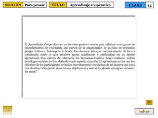 El Aprendizaje Cooperativo es un término genérico usado para referirse a un grupo de procedimientos de enseñanza que parten de la organización de la clase en pequeños grupos mixtos y heterogéneos donde los alumnos trabajan conjuntamente de forma coordinada entre sí para resolver tareas académicas y profundizar en su propio aprendizaje. Dos autores de referencia, los hermanos David y Roger Jonhson, ambos psicólogos sociales, lo han definido como aquella situación de aprendizaje en las que los objetivos de los participantes se hallan estrechamente vinculados, de tal manera que cada uno de ellos "sólo puede alcanzar sus objetivos si y sólo si los demás consiguen alcanzar los suyos". 178 CLASE 14 SECCIÓN Para pensar volver TÍTULO Aprendizaje cooperativo 