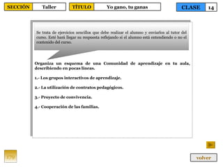 Organiza un esquema de una Comunidad de aprendizaje en tu aula, describiendo en pocas líneas. 1.- Los grupos interactivos de aprendizaje. 2.- La utilización de contratos pedagógicos. 3.- Proyecto de convivencia. 4.- Cooperación de las familias. Se trata de ejercicios sencillos que debe realizar el alumno y enviarlos al tutor del curso. Esté hará llegar su respuesta reflejando si el alumno está entendiendo o no el contenido del curso. 179 CLASE 14 SECCIÓN Taller volver TÍTULO Yo gano, tu ganas 