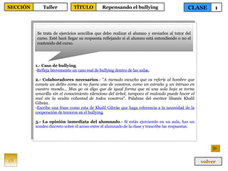 1.- Caso de bullying . Refleja brevemente un caso real de bullying dentro de las aulas . 2.- Colaboradores necesarios .- " A menudo escucho que os referís al hombre que comete un delito como si no fuera uno de vosotros, como un extraño y un intruso en vuestro mundo... Mas yo os digo que de igual forma que ni una sola hoja se torna amarilla sin el conocimiento silencioso del árbol, tampoco el malvado puede hacer el mal sin la oculta voluntad de todos vosotros ". Palabras del escritor libanés Khalil Gibrán. Escribe una frase como esta de Khalil Gibrán que haga referencia a la necesidad de la cooperación de terceros en el bullying . 3.- La opinión inmediata del alumnado .-  Si estás ejerciendo en un aula, haz un sondeo discreto sobre el acoso entre el alumnado de la clase y trascribe las respuestas . Se trata de ejercicios sencillos que debe realizar el alumno y enviarlos al tutor del curso. Esté hará llegar su respuesta reflejando si el alumno está entendiendo o no el contenido del curso. 18 CLASE 1 SECCIÓN Taller volver TÍTULO Repensando el bullying 