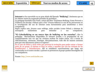 Internet  se ha convertido en un gran aliado del llamado  "Bullying",  fenómeno que en los ultimos meses ha acaparado portadas de periódicos.  La pedagoga brasileña Cleo Fante, autora del libro "Fenômeno Bullying: Como Prevenir a Violência nas Escolas e Educar para a Paz" (Versus Editora) es una de las precursoras en la investigación del uso de internet como herramientas para amedrentar a otros compañeros.  Según explica esta, jóvenes usan weblogs, redes sociales (como Orkut) y sistemas de mensajería instantánea para intimidar a sus compañeros. "El Cyberbullying es un nuevo tipo de bullying en las escuelas",  dice la pedagoga. "Herramientas disponibles en internet ayudan a la propagación de ese comportamiento una vez que las victimas reciben los malos tratos, sea a través de ridiculizaciones, amenazas, chantajes, discriminaciones, todo ello de manera anónima para que este desconozca quien es el agresor".  En el caso de Orkut y otras redes que precisan la invitación para poder entrar a formar parte de un grupo, el sistema se basa en aislar a aquellos que son las victimas de las humillaciones e intimidaciones.  Allí se establecen conversaciones que luego son continuadas en el centro escolar y quienes no pertenecen al grupo quedan descolgados de sus compañeros.  Fuente:  http :// www.noticiasdot.com   183 CLASE 15 SECCIÓN Exposición volver TÍTULO Nuevos modos de acoso 