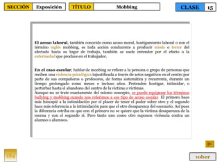 El acoso laboral , también conocido como acoso moral, hostigamiento laboral o con el término  inglés  mobbing, es toda acción conducente a producir  miedo  o  terror  del afectado hacia su lugar de trabajo, también se suele entender por el efecto o la  enfermedad  que produce en el trabajador.  En el caso escolar , hablar de moobing se refiere a la persona o grupo de personas que reciben una  violencia   psicológica  injustificada a través de actos negativos en el centro por parte de sus compañeros o profesores, de forma sistemática y recurrente, durante un tiempo prolongado como meses e incluso años. Pretenden hostigar, intimidar, o perturbar hasta el abandono del centro de la víctima o víctimas. Aunque no se trate exactamente del mismo concepto,  se puede equiparar los términos bullying y mobbing cuando nos referimos a ese tipo de acoso escolar .  El primero hace más hincapié a la intimidación por el placer de tener el poder sobre otro y el segundo hace más referencia a la intimidación para que el otro desaparezca del escenario. Así pues la diferencia estriba en que con el primero no se quiere que la víctima desaparezca de la escena y con el segundo sí. Pero tanto uno como otro suponen violencia contra un alumno o alumnos. 184 CLASE 15 SECCIÓN Exposición volver TÍTULO Mobbing 