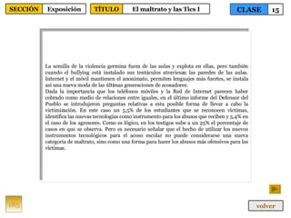 La semilla de la violencia germina fuera de las aulas y explota en ellas, pero también cuando el bullying está instalado sus tentáculos atraviesan las paredes de las aulas. Internet y el móvil mantienen el anonimato, permiten lenguajes más fuertes, se instala así una nueva moda de las últimas generaciones de acosadores. Dada la importancia que los teléfonos móviles y la Red de Internet parecen haber cobrado como medio de relaciones entre iguales, en el último informe del Defensor del Pueblo se introdujeron preguntas relativas a esta posible forma de llevar a cabo la victimización. En este caso un 5,5% de los estudiantes que se reconocen víctimas, identifica las nuevas tecnologías como instrumento para los abusos que reciben y 5,4% en el caso de los agresores. Como es lógico, en los testigos sube a un 25% el porcentaje de casos en que se observa. Pero es necesario señalar que el hecho de utilizar los nuevos instrumentos tecnológicos para el acoso escolar no puede considerarse una nueva categoría de maltrato, sino como una forma para hacer los abusos más ofensivos para las víctimas. 185 CLASE 15 SECCIÓN Exposición volver TÍTULO El maltrato y las Tics I 