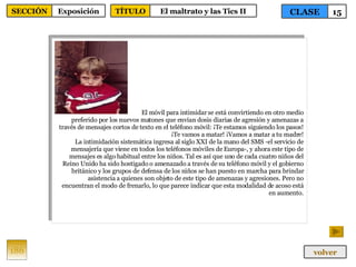 El móvil para intimidar se está convirtiendo en otro medio preferido por los nuevos matones que envían dosis diarias de agresión y amenazas a través de mensajes cortos de texto en el teléfono móvil: ¡Te estamos siguiendo los pasos! ¡Te vamos a matar! ¡Vamos a matar a tu madre! La intimidación sistemática ingresa al siglo XXI de la mano del SMS -el servicio de mensajería que viene en todos los teléfonos móviles de Europa-, y ahora este tipo de mensajes es algo habitual entre los niños. Tal es así que uno de cada cuatro niños del Reino Unido ha sido hostigado o amenazado a través de su teléfono móvil y el gobierno británico y los grupos de defensa de los niños se han puesto en marcha para brindar asistencia a quienes son objeto de este tipo de amenazas y agresiones. Pero no encuentran el modo de frenarlo, lo que parece indicar que esta modalidad de acoso está en aumento. 186 CLASE 15 SECCIÓN Exposición volver TÍTULO El maltrato y las Tics II 