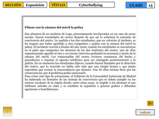 Filmar con la cámara del móvil la paliza Dos alumnos de un instituto de Lugo, presuntamente involucrados en un caso de acoso escolar, fueron trasladados de centro después de que así lo solicitase la comisión de convivencia del centro. La medida a los dos estudiantes, que no volverán al instituto, se les impuso por haber agredido a otro compañero y grabar con la cámara del móvil la paliza. El incidente ocurrió a finales del año 2006, cuando los estudiantes se encontraron en el patio que comparten los alumnos de los dos institutos del centro, uno de ellos supuestamente agredió al otro y un tercero intervino grabando la secuencia a través de la cámara del móvil. Los responsables del centro tuvieron constancia del hecho y procedieron a requisar el aparato telefónico para ser entregado posteriormente a la policía. En su momento los estudiantes dijeron, cuando fueron llamados por la dirección del centro, que lo ocurrido no había sido más que una simple broma y que jamás esperaban que tuviese la trascendencia que alcanzó. Uno de ellos incluso lloró por las consecuencias que el problema podía ocasionarle. Para evitar este tipo de actuaciones, el Gobierno de la Comunidad Autónoma de Madrid ha elaborado un borrador de las normas de convivencia que se deben cumplir en los centros escolares de la región donde, entre otras cosas, se impide a los alumnos el uso teléfonos móviles en clase y se establece la expulsión a quienes graben o difundan agresiones o humillaciones. 187 CLASE 15 SECCIÓN Exposición volver TÍTULO Cyberbullying 