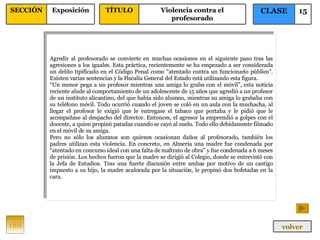 Agredir al profesorado se convierte en muchas ocasiones en el siguiente paso tras las agresiones a los iguales. Esta práctica, recientemente se ha empezado a ser considerada un delito tipificado en el Código Penal como “atentado contra un funcionario público”. Existen varias sentencias y la Fiscalía General del Estado está utilizando esta figura. “ Un menor pega a un profesor mientras una amiga lo graba con el móvil”, esta noticia reciente alude al comportamiento de un adolescente de 15 años que agredió a un profesor de un instituto alicantino, del que había sido alumno, mientras su amiga lo grababa con su teléfono móvil. Todo ocurrió cuando el joven se coló en un aula con la muchacha, al llegar el profesor le exigió que le entregase el tabaco que portaba y le pidió que le acompañase al despacho del director. Entonces, el agresor la emprendió a golpes con el docente, a quien propinó patadas cuando se cayó al suelo. Todo ello debidamente filmado en el móvil de su amiga. Pero no sólo los alumnos son quienes ocasionan daños al profesorado, también los padres utilizan esta violencia. En concreto, en Almería una madre fue condenada por “atentado en concurso ideal con una falta de maltrato de obra” y fue condenada a 6 meses de prisión. Los hechos fueron que la madre se dirigió al Colegio, donde se entrevistó con la Jefa de Estudios. Tras una fuerte discusión entre ambas por motivo de un castigo impuesto a su hijo, la madre acalorada por la situación, le propinó dos bofetadas en la cara. 188 CLASE 15 SECCIÓN Exposición volver TÍTULO Violencia contra el profesorado 