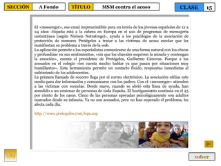 El «messenger», ese canal imprescindible para un tercio de los jóvenes españoles de 12 a 24 años -España está a la cabeza en Europa en el uso de programas de mensajería instantánea (según Nielsen Netratings)-, ayuda a los psicólogos de la asociación de protección de menores Protégeles a tratar a las víctimas de acoso escolar que les manifiestan su problema a través de la web. La aplicación permite a los especialistas comunicarse de una forma natural con los chicos y profundizar en sus sentimientos, «sin que los chavales esquiven la mirada y contengan la emoción», cuenta el presidente de Protégeles, Guillermo Cánovas. Porque a los acosados en el colegio «les cuesta mucho hablar ya que pasan por situaciones muy humillantes». Esta herramienta permite un contacto fluido, respuestas inmediatas al sufrimiento de los adolescentes. La primera llamada de socorro llega por el correo electrónico. La asociación utiliza este medio para dar información y comunicarse con los padres. Con el «messenger» atienden a las víctimas con secuelas. Desde mayo, cuando se abrió esta línea de ayuda, han atendido a un centenar de personas de toda España. El hostigamiento continúa en el 25 por ciento de los casos. Cinco de las personas apoyadas psicológicamente son adultos marcados desde su infancia. Ya no son acosados, pero no han superado el problema, les afecta cada día. http://www.protegeles.com/isps.asp 189 CLASE 15 SECCIÓN A Fondo volver TÍTULO MSM contra el acoso 