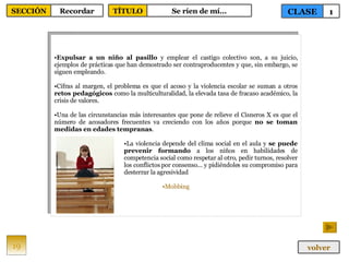 Expulsar a un niño al pasillo  y emplear el castigo colectivo son, a su juicio, ejemplos de prácticas que han demostrado ser contraproducentes y que, sin embargo, se siguen empleando.  Cifras al margen, el problema es que el acoso y la violencia escolar se suman a otros  retos pedagógicos  como la multiculturalidad, la elevada tasa de fracaso académico, la crisis de valores. Una de las circunstancias más interesantes que pone de relieve el Cisneros X es que el número de acosadores frecuentes va creciendo con los años porque  no se toman medidas en edades tempranas . La violencia depende del clima social en el aula y  se puede prevenir formando  a los niños en habilidades de competencia social como respetar al otro, pedir turnos, resolver los conflictos por consenso... y pidiéndoles su compromiso para desterrar la agresividad  Mobbing 19 CLASE 1 SECCIÓN Recordar volver TÍTULO Se ríen de mí… 