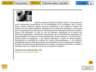 “ Nuestra enseñanza pública siembra, cultiva, y desarrolla una nueva enfermedad incapacitante en los profesionales de la enseñanza, que se llama acoso, insulto, violencia, presión moral y profesional, y que explica el número de sustitutos de los centros públicos: depresión en los profesores producida, y provocada por la incapacidad de las direcciones a enfrentarse con los alumnos insidiosos y violentos frente a los profesores. Si cada vez que los alumnos, reproducen en el centro una conducta irresponsable y lesionante a los derechos de los profesionales, enjuiciaran de forma ejemplar a los alumnos actores del bochorno, de las amenazas, y de las injurias, e insultos hacia los profesores, y los señores inspectores a quien se solicita amparo, desarrollaran su actividad de analizar los hechos descarnadamente, y no inclinarse parcialmente hacia la orilla de las directivas incumplidoras de las exigencias del respeto y el orden, las depresiones profesionales en los centros, no serían tan benévolas, variadas y ofertadas como si se tratara de la venta de un producto a liquidar”.. TOMADO DE: SANTAMARÍA, Julio Violencia contra el profesorado 190 CLASE 15 SECCIÓN Para pensar volver TÍTULO Violencia aulas/ sociedad 