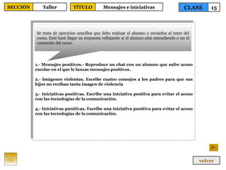 1.- Mensajes positivos.- Reproduce un chat con un alumno que sufre acoso escolar en el que le lanzas mensajes positivos. 2.- Imágenes violentas. Escribe cuatro consejos a los padres para que sus hijos no reciban tanta imagen de violencia 3.- Iniciativas positivas. Escribe una iniciativa positiva para evitar el acoso con las tecnologías de la comunicación. 4.- Iniciativas punitivas. Escribe una iniciativa punitiva para evitar el acoso con las tecnologías de la comunicación. Se trata de ejercicios sencillos que debe realizar el alumno y enviarlos al tutor del curso. Esté hará llegar su respuesta reflejando si el alumno está entendiendo o no el contenido del curso. 191 CLASE 15 SECCIÓN Taller volver TÍTULO Mensajes e iniciativas 