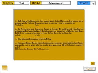 1.-  Bullying y Mobbing son dos maneras de intimidar con el primero no se quiere que la víctima desaparezca de la escena y con el segundo sí: Verdadero Falso 2.-  La frecuencia con la que se llevan a formas de maltrato sirviéndose de determinadas tecnologías de la información, como los teléfonos móviles o la Red, en comparación con el resto de los datos de incidencia. es baja es alta 3.-  Cita algunas formas de cyberbullying 4.-  Las agresiones físicas hacia los docentes son muy poco habituales, lo que contrasta con la gran alarma social que generan. ¿Qué informe concluye esto? El Informe del defensor del Pueblo de 2006 193 CLASE 15 SECCIÓN Test volver TÍTULO Autoavance 15 