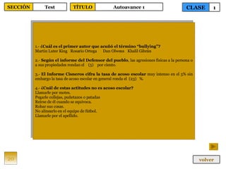 1.-  ¿Cuál es el primer autor que acuñó el término “bullying”? Martin Luter King  Rosario Ortega Dan Olweus   Khalil Gibrán 2.-  Según el informe del Defensor del pueblo , las agresiones físicas a la persona o a sus propiedades rondan el  (5)  por ciento. 3.-  El Informe Cisneros cifra la tasa de acoso escolar  muy intenso en el 5% sin embargo la tasa de acoso escolar en general ronda el  (23)  %. 4.-  ¿Cuál de estas actitudes no es acoso escolar? Llamarle por motes. Pegarle collejas, puñetazos o patadas Reírse de él cuando se equivoca. Robar sus cosas. No alinearlo en el equipo de fútbol. Llamarle por el apellido. 20 CLASE 1 SECCIÓN Test volver TÍTULO Autoavance 1 