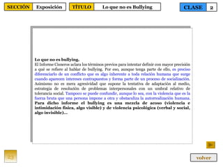 Lo que no es bullying. El Informe Cisneros aclara los términos previos para intentar definir con mayor precisión a qué se refiere al hablar de bullying. Por eso, aunque tenga parte de ello,  es preciso diferenciarlo de un conflicto que es algo inherente a toda relación humana que surge cuando aparecen intereses contrapuestos y forma parte de un proceso de socialización . Asimismo no es mera agresividad que supone la tentativa de adaptación al medio, estrategia de resolución de problemas interpersonales con un umbral relativo de tolerancia social.  Tampoco se puede confundir, aunque lo sea, con la violencia que es la fuerza bruta que una persona impone a otra y obstaculiza la autorrealización humana.   Para dicho informe el bullying es una mezcla de acoso (violencia e intimidación física, algo visible) y de violencia psicológica (verbal y social, algo invisible)… 23 CLASE 2 SECCIÓN Exposición volver TÍTULO Lo que no es Bullying 
