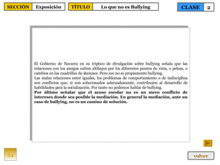 El Gobierno de Navarra en su tríptico de divulgación sobre bullying señala que las relaciones con los amigos sufren altibajos por los diferentes puntos de vista, o peleas, o cambios en las cuadrillas de alumnos. Pero eso no es propiamente bullying. Las malas relaciones entre iguales, los problemas de comportamiento o de indisciplina son conflictos que, si son solucionados adecuadamente, contribuyen al desarrollo de habilidades para la socialización. Por tanto no podemos hablar de bullying. Por último señalar que el acoso escolar no es un mero conflicto de intereses donde sea posible la mediación. En general la mediación, ante un caso de bullying, no es un camino de solución. 24 CLASE 2 SECCIÓN Exposición volver TÍTULO Lo que no es Bullying 
