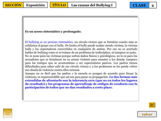 Es un acoso sistemático y prolongado. El bullying es un proceso sistemático , un círculo vicioso que se fortalece cuanto más se solidariza el grupo con el bully. De hecho el bully puede acabar siendo víctima, la víctima bully y los espectadores convertidos en cualquiera de ambos. Por eso no es acertado hablar de bullying como si se tratase de un problema de indisciplina, ni tampoco es justo. No es justo para las víctimas porque sufren daños físicos y psicológicos, no lo es para los acosadores que se fortalecen en su actuar violento para someter a los demás, tampoco para los testigos que se acostumbran a ser espectadores pasivos. Los padres tienen dificultades para saber salir de ese círculo vicioso y a los profesores se les puede volver esa oleada de violencia contra ellos mismos. Aunque no es fácil que los padres y la escuela se pongan de acuerdo para frenar la violencia, es imprescindible que así sea para parar su propagación.  La dos formas más extendidas de afrontarlo son la tolerancia cero (que no en todos los lugares da resultado) y los programas de aprendizaje de códigos de conducta con la participación de todos que no dan resultados a corto plazo. 25 CLASE 2 SECCIÓN Exposición volver TÍTULO Las causas del Bullying I 