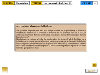Acercamiento a las causas del bullying. Nos podemos preguntar qué pasa hoy, porqué estamos así, Rojas Marcos lo define con claridad “las semillas de la violencia se siembran en los primeros años de la vida, se cultivan y desarrollan durante la infancia y comienzan a dar sus frutos malignos durante la adolescencia”. No obstante, se trata de abordar los puntos clave del tema: el rol de los hijos en la infancia, qué ocurre de puertas adentro en los centros en los que se dan casos de bullying, hasta qué punto influye la educación de género, qué relación hay entre violencia y moda, etc. Se trata de ver qué factores impulsan la ola de violencia para que explote en las aulas. Entre las que podemos citar: 26 CLASE 2 SECCIÓN Exposición volver TÍTULO Las causas del Bullying  II 