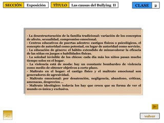 - La desestructuración de la familia tradicional: variación de los conceptos de afecto, sexualidad, compromiso emocional. - Centros educativos de puertas adentro: castigos físicos o psicológicos, el concepto de autoridad como potestad, en lugar de autoridad como servicio. - La educación de género: el hábito extendido de minusvalorar la eficacia de las niñas en juegos o habilidades físicas. - La soledad invisible de los chicos: cada día más los niños pasan mucho tiempo solos en el hogar. - La violencia está de moda: hay un constante bombardeo de violencia como medio de obtener objetivos a corto plazo. - Maltrato en el hogar: el castigo físico y el maltrato emocional son generadores de agresividad. - Maltrato emocional: por desatención, negligencia, abandono, críticas, amenazas, desprecios … - Maltrato ideológico: todavía los hay que creen que su forma de ver el mundo es única y exclusiva. 27 CLASE 2 SECCIÓN Exposición volver TÍTULO Las causas del Bullying  II 