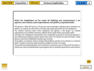 Entre los implicados en los casos de bullying nos encontramos a un agresor, una víctima, unos espectadores, los padres y el profesorado. El agresor o líder del acoso es el que usa unas estrategias negativas para mantener un poder y un control, no sólo sobre su víctima sino hacia gran parte de los compañeros.  La víctima funciona como chivo expiatorio del agresor o del grupo. La víctima experimenta una horrible sensación, además de los daños físicos que pueda sufrir.  El grupo de compañeros espectadores que contempla la puesta en escena del agresor y que calla porque disfruta, porque temen estar ellos en el punto de mira del bully, o bien porque carecen de habilidades sociales para evitarlo.  Los padres, en general, están al margen del problema, porque no se enteran o se enteran tarde. Cuando se enteran suelen intentar arreglar las cosas a su modo. Los profesores habitualmente son los últimos en enterarse, por el silencio de los niños, a menos que estén acostumbrados a preocuparse por la situación personal de cada alumno.  28 CLASE 2 SECCIÓN Exposición volver TÍTULO Sectores implicados 