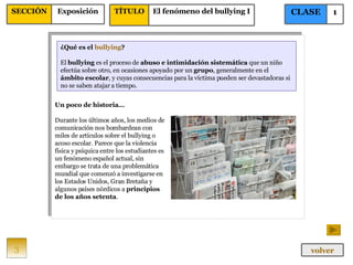¿Qué es el  bullying ? El  bullying  es el proceso de  abuso e intimidación sistemática  que un niño efectúa sobre otro, en ocasiones apoyado por un  grupo , generalmente en el  ámbito escolar , y cuyas consecuencias para la víctima pueden ser devastadoras si no se saben atajar a tiempo. Un poco de historia… Durante los últimos años, los medios de comunicación nos bombardean con miles de artículos sobre el bullying o acoso escolar. Parece que la violencia física y psíquica entre los estudiantes es un fenómeno español actual, sin embargo se trata de una problemática mundial que comenzó a investigarse en los Estados Unidos, Gran Bretaña y algunos países nórdicos a  principios de los años setenta . 3 CLASE 1 SECCIÓN Exposición volver TÍTULO El fenómeno del bullying I 